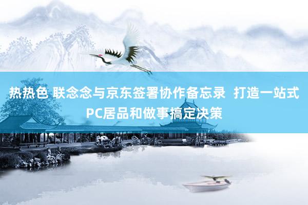 热热色 联念念与京东签署协作备忘录  打造一站式PC居品和做事搞定决策