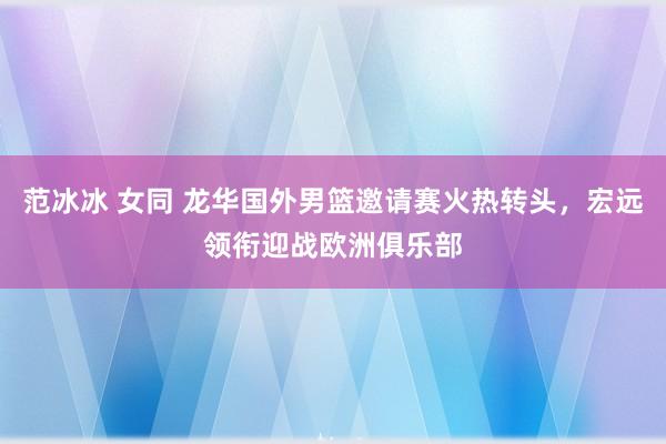 范冰冰 女同 龙华国外男篮邀请赛火热转头，宏远领衔迎战欧洲俱乐部