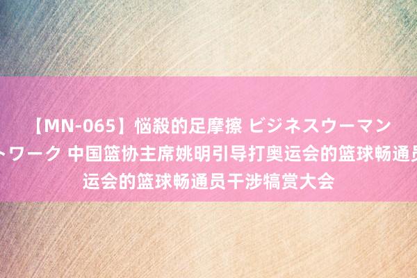 【MN-065】悩殺的足摩擦 ビジネスウーマンの淫らなフットワーク 中国篮协主席姚明引导打奥运会的篮球畅通员干涉犒赏大会