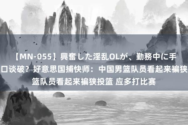 【MN-055】興奮した淫乱OLが、勤務中に手コキ！！？？ 一口谈破？好意思国捕快师：中国男篮队员看起来褊狭投篮 应多打比赛