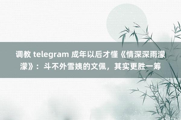 调教 telegram 成年以后才懂《情深深雨濛濛》：斗不外雪姨的文佩，其实更胜一筹