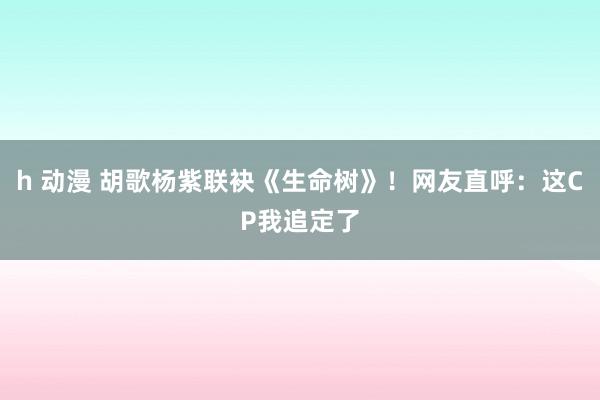 h 动漫 胡歌杨紫联袂《生命树》！网友直呼：这CP我追定了