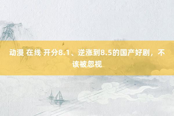 动漫 在线 开分8.1、逆涨到8.5的国产好剧，不该被忽视