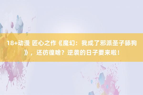 18+动漫 匠心之作《魔幻：我成了邪派圣子舔狗》，还彷徨啥？逆袭的日子要来啦！