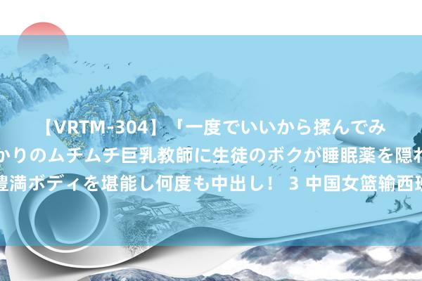 【VRTM-304】「一度でいいから揉んでみたい！」はち切れんばかりのムチムチ巨乳教師に生徒のボクが睡眠薬を隠れて飲ませて、夢の豊満ボディを堪能し何度も中出し！ 3 中国女篮输西班牙队少量也不奇怪，无须张子宇篮球理念出问题