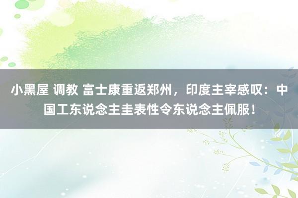 小黑屋 调教 富士康重返郑州，印度主宰感叹：中国工东说念主圭表性令东说念主佩服！