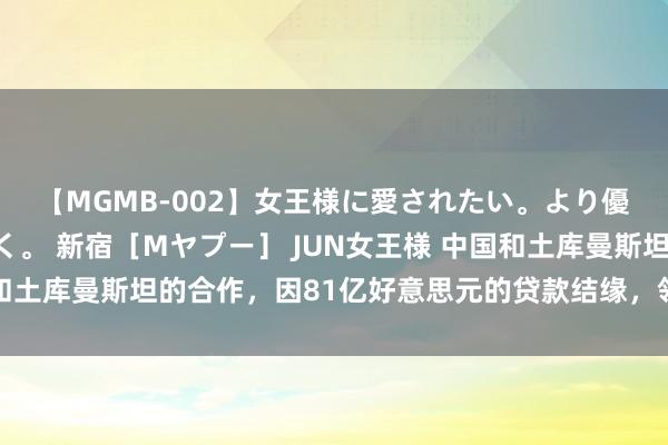 【MGMB-002】女王様に愛されたい。より優しく、よりいやらしく。 新宿［Mヤプー］ JUN女王様 中国和土库曼斯坦的合作，因81亿好意思元的贷款结缘，领空交我国保护