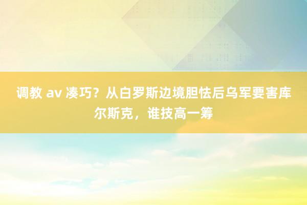 调教 av 凑巧？从白罗斯边境胆怯后乌军要害库尔斯克，谁技高一筹