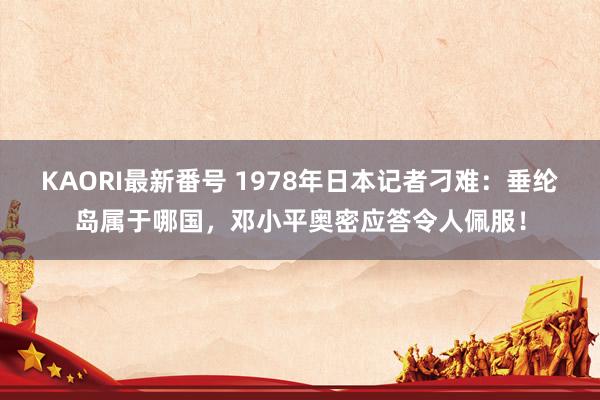 KAORI最新番号 1978年日本记者刁难：垂纶岛属于哪国，邓小平奥密应答令人佩服！