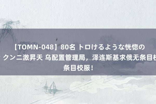 【TOMN-048】80名 トロけるような恍惚の表情 クンニ激昇天 乌配置管理局，泽连斯基求俄无条目校服！