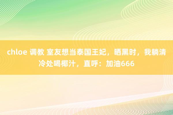 chloe 调教 室友想当泰国王妃，晒黑时，我躺清冷处喝椰汁，直呼：加油666