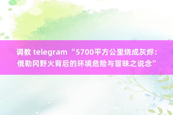 调教 telegram “5700平方公里烧成灰烬：俄勒冈野火背后的环境危险与冒昧之说念”