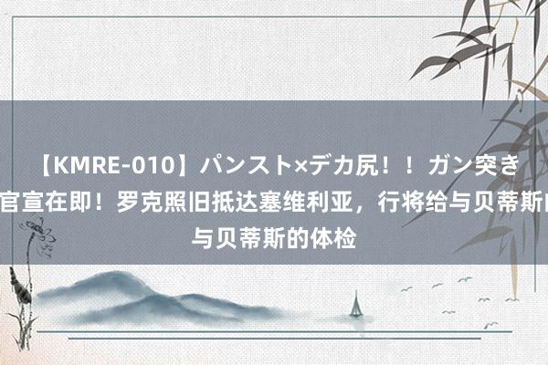 【KMRE-010】パンスト×デカ尻！！ガン突きBEST 官宣在即！罗克照旧抵达塞维利亚，行将给与贝蒂斯的体检