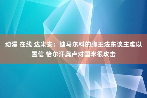 动漫 在线 达米安：迪马尔科的脚王法东谈主难以置信 恰尔汗奥卢对国米很攻击