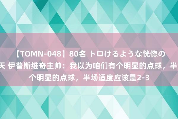 【TOMN-048】80名 トロけるような恍惚の表情 クンニ激昇天 伊普斯维奇主帅：我以为咱们有个明显的点球，半场适度应该是2-3