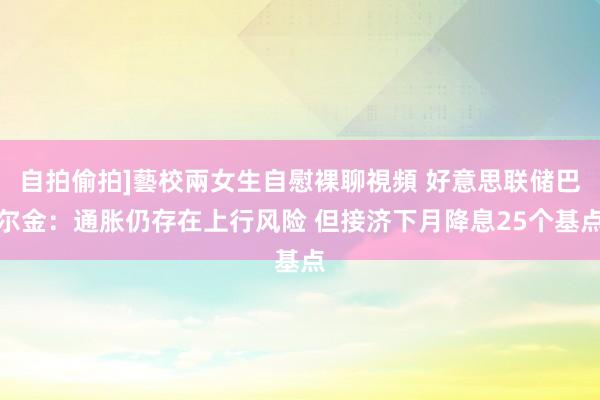 自拍偷拍]藝校兩女生自慰裸聊視頻 好意思联储巴尔金：通胀仍存在上行风险 但接济下月降息25个基点