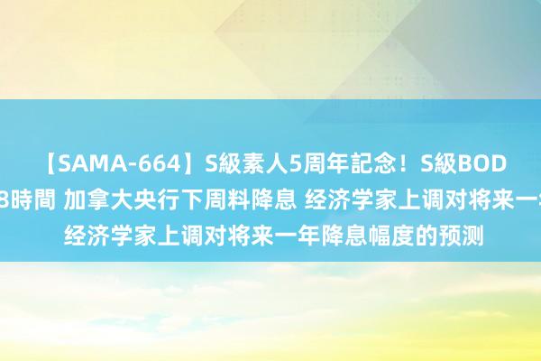 【SAMA-664】S級素人5周年記念！S級BODY中出しBEST30 8時間 加拿大央行下周料降息 经济学家上调对将来一年降息幅度的预测