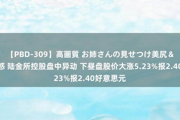 【PBD-309】高画質 お姉さんの見せつけ美尻＆美脚の誘惑 陆金所控股盘中异动 下昼盘股价大涨5.23%报2.40好意思元