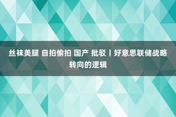 丝袜美腿 自拍偷拍 国产 批驳丨好意思联储战略转向的逻辑