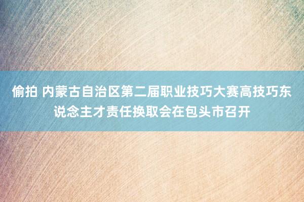 偷拍 内蒙古自治区第二届职业技巧大赛高技巧东说念主才责任换取会在包头市召开