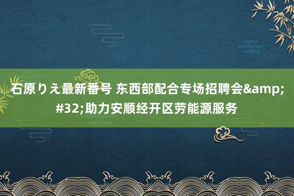 石原りえ最新番号 东西部配合专场招聘会&#32;助力安顺经开区劳能源服务