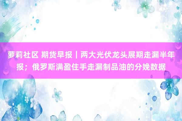 萝莉社区 期货早报｜两大光伏龙头展期走漏半年报；俄罗斯满盈住手走漏制品油的分娩数据