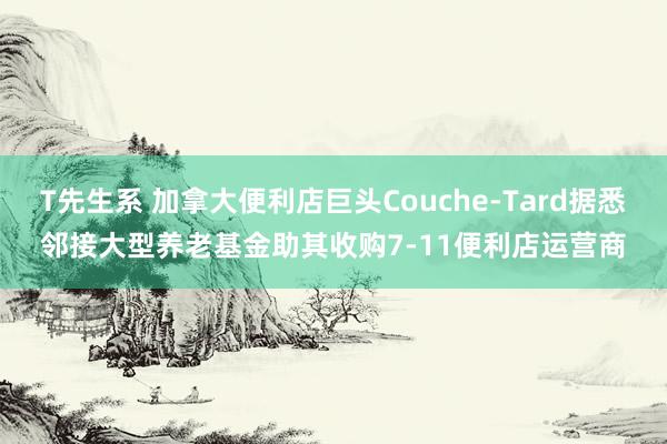 T先生系 加拿大便利店巨头Couche-Tard据悉邻接大型养老基金助其收购7-11便利店运营商