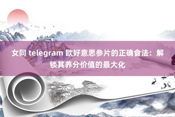 女同 telegram 欧好意思参片的正确食法：解锁其养分价值的最大化