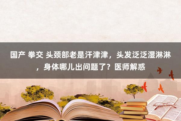 国产 拳交 头颈部老是汗津津，头发泛泛湿淋淋，身体哪儿出问题了？医师解惑