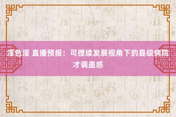 淫色淫 直播预报：可捏续发展视角下的县级病院才调蛊惑