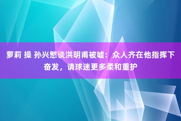 萝莉 操 孙兴慜谈洪明甫被嘘：众人齐在他指挥下奋发，请球迷更多柔和重护