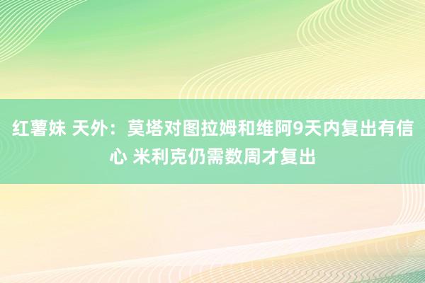 红薯妹 天外：莫塔对图拉姆和维阿9天内复出有信心 米利克仍需数周才复出