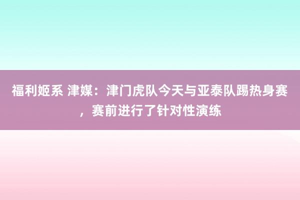 福利姬系 津媒：津门虎队今天与亚泰队踢热身赛，赛前进行了针对性演练