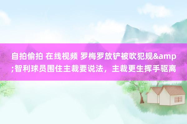 自拍偷拍 在线视频 罗梅罗放铲被吹犯规&智利球员围住主裁要说法，主裁更生挥手驱离