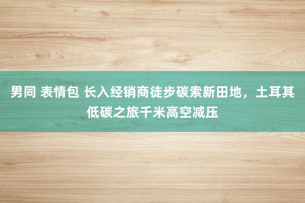 男同 表情包 长入经销商徒步碳索新田地，土耳其低碳之旅千米高空减压