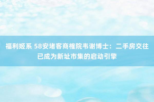 福利姬系 58安堵客商榷院韦谢博士：二手房交往已成为新址市集的启动引擎