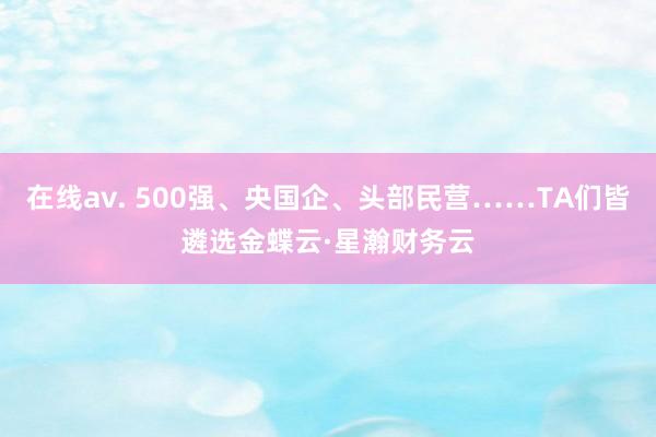 在线av. 500强、央国企、头部民营……TA们皆遴选金蝶云·星瀚财务云