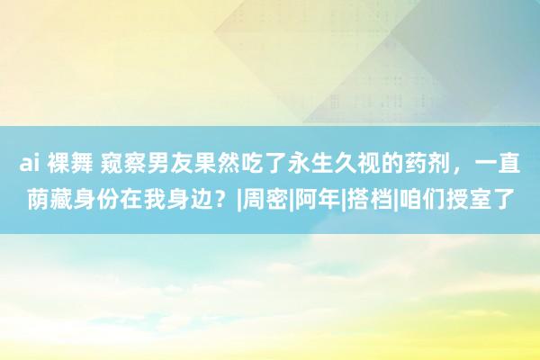 ai 裸舞 窥察男友果然吃了永生久视的药剂，一直荫藏身份在我身边？|周密|阿年|搭档|咱们授室了