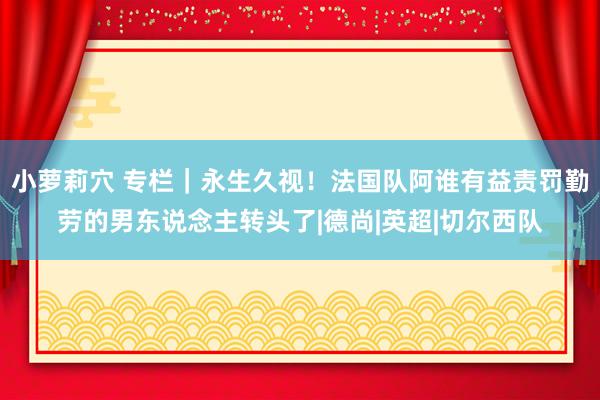 小萝莉穴 专栏｜永生久视！法国队阿谁有益责罚勤劳的男东说念主转头了|德尚|英超|切尔西队