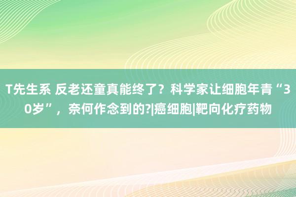 T先生系 反老还童真能终了？科学家让细胞年青“30岁”，奈何作念到的?|癌细胞|靶向化疗药物