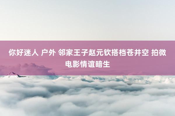 你好迷人 户外 邻家王子赵元钦搭档苍井空 拍微电影情谊暗生