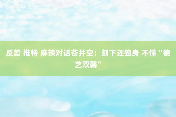 反差 推特 麻辣对话苍井空：刻下还独身 不懂“德艺双馨”