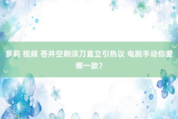 萝莉 视频 苍井空剃须刀直立引热议 电脱手动你爱哪一款？