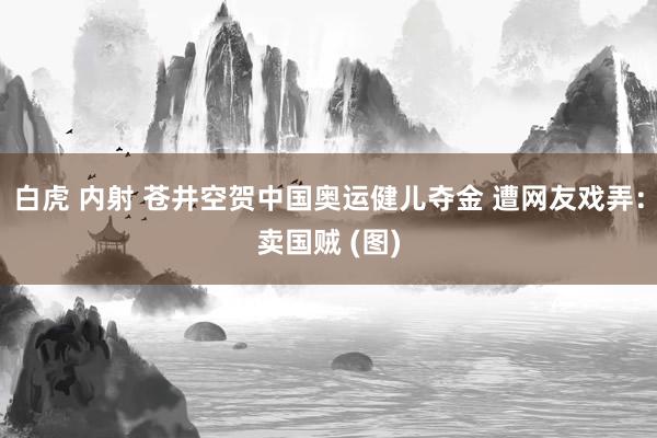 白虎 内射 苍井空贺中国奥运健儿夺金 遭网友戏弄：卖国贼 (图)