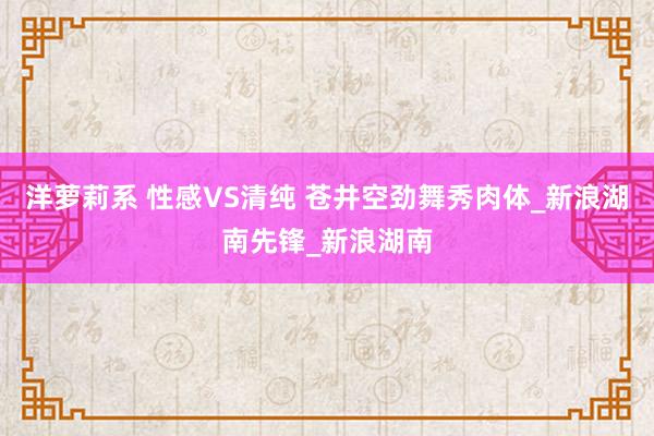 洋萝莉系 性感VS清纯 苍井空劲舞秀肉体_新浪湖南先锋_新浪湖南