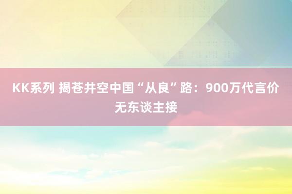 KK系列 揭苍井空中国“从良”路：900万代言价无东谈主接