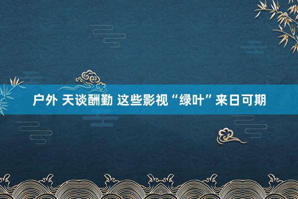 户外 天谈酬勤 这些影视“绿叶”来日可期