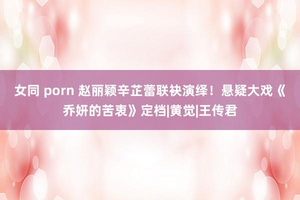 女同 porn 赵丽颖辛芷蕾联袂演绎！悬疑大戏《乔妍的苦衷》定档|黄觉|王传君