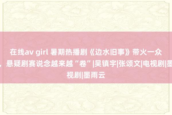 在线av girl 暑期热播剧《边水旧事》带火一众演员，悬疑剧赛说念越来越“卷”|吴镇宇|张颂文|电视剧|墨雨云