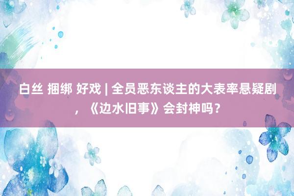 白丝 捆绑 好戏 | 全员恶东谈主的大表率悬疑剧，《边水旧事》会封神吗？